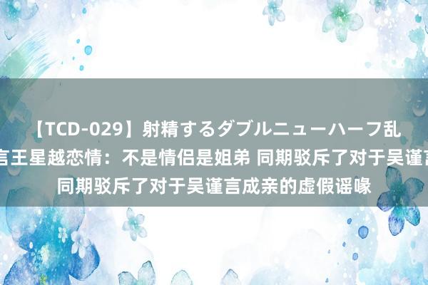 【TCD-029】射精するダブルニューハーフ乱交 于正辟谣吴谨言王星越恋情：不是情侣是姐弟 同期驳斥了对于吴谨言成亲的虚假谣喙