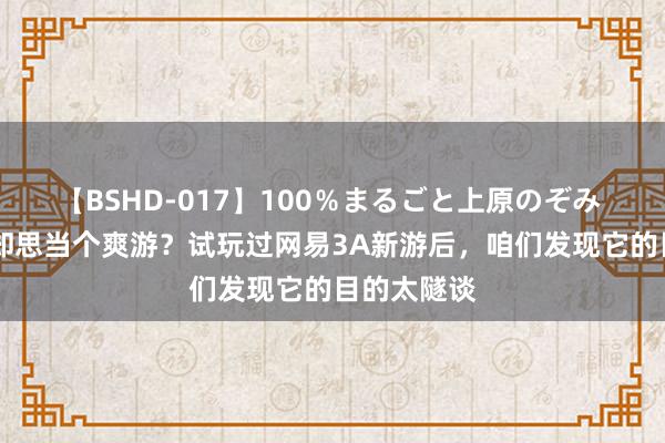 【BSHD-017】100％まるごと上原のぞみ 10亿身家却思当个爽游？试玩过网易3A新游后，咱们发现它的目的太隧谈