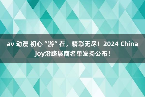 av 动漫 初心“游”在，精彩无尽！2024 ChinaJoy沿路展商名单发扬公布！