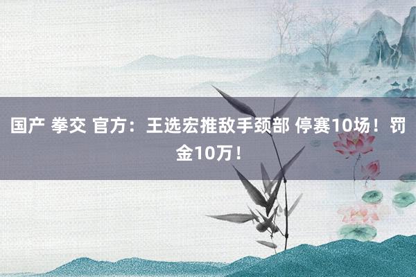 国产 拳交 官方：王选宏推敌手颈部 停赛10场！罚金10万！