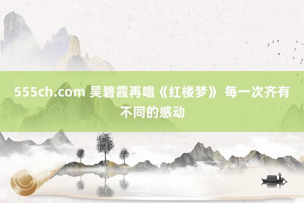 555ch.com 吴碧霞再唱《红楼梦》 每一次齐有不同的感动