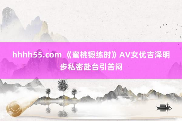 hhhh55.com 《蜜桃锻练时》AV女优吉泽明步私密赴台引苦闷