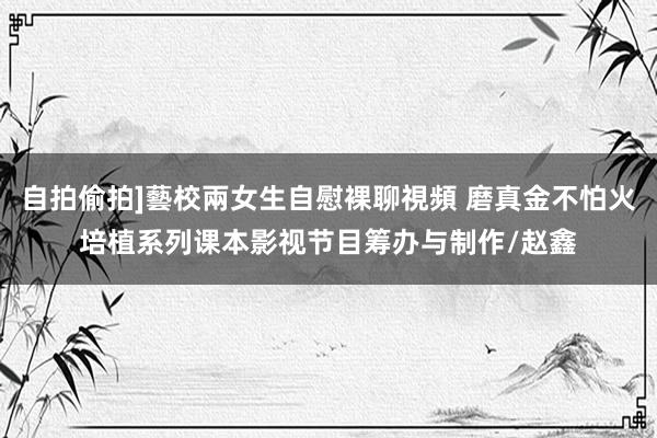 自拍偷拍]藝校兩女生自慰裸聊視頻 磨真金不怕火培植系列课本影视节目筹办与制作/赵鑫