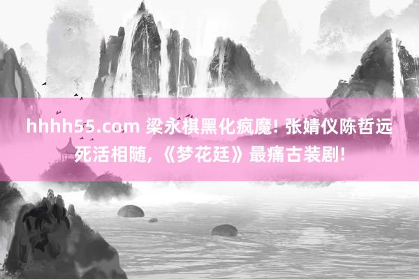 hhhh55.com 梁永棋黑化疯魔! 张婧仪陈哲远死活相随, 《梦花廷》最痛古装剧!