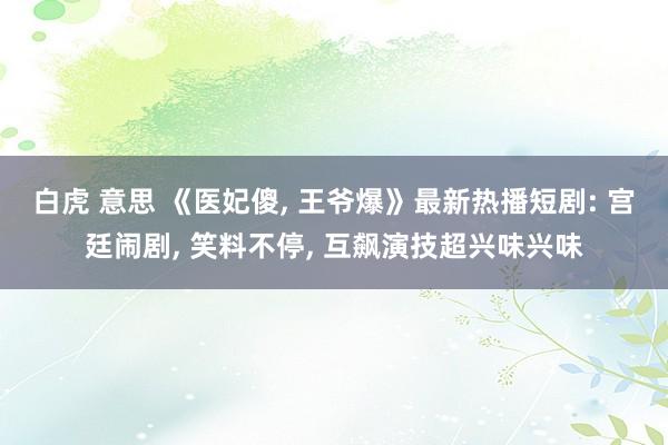 白虎 意思 《医妃傻, 王爷爆》最新热播短剧: 宫廷闹剧, 笑料不停, 互飙演技超兴味兴味
