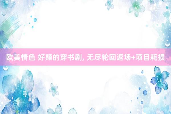 欧美情色 好颠的穿书剧, 无尽轮回返场+项目耗损